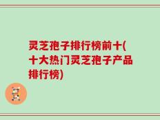 灵芝孢子排行榜前十(十大热门灵芝孢子产品排行榜)