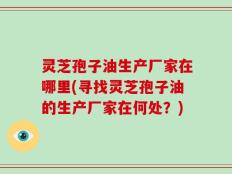 灵芝孢子油生产厂家在哪里(寻找灵芝孢子油的生产厂家在何处？)
