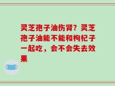 灵芝孢子油伤肾？灵芝孢子油能不能和枸杞子一起吃，会不会失去效果