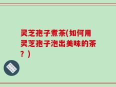 灵芝孢子煮茶(如何用灵芝孢子泡出美味的茶？)