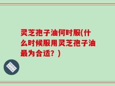 灵芝孢子油何时服(什么时候服用灵芝孢子油最为合适？)