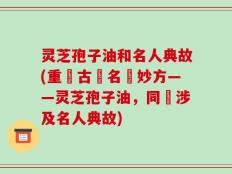 灵芝孢子油和名人典故(重現古來名醫妙方——灵芝孢子油，同時涉及名人典故)