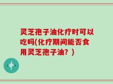 灵芝孢子油化疗时可以吃吗(化疗期间能否食用灵芝孢子油？)
