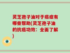 灵芝孢子油对于癌症有哪些帮助(灵芝孢子油的抗癌功效：全面了解)