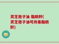 灵芝孢子油 脂肪肝(灵芝孢子油可改善脂肪肝)