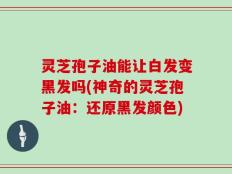 灵芝孢子油能让白发变黑发吗(神奇的灵芝孢子油：还原黑发颜色)