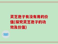 灵芝孢子有没有用的价值(探究灵芝孢子的功效及价值)