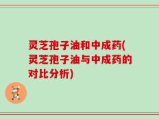 灵芝孢子油和中成药(灵芝孢子油与中成药的对比分析)