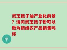 灵芝孢子油产业化前景？请问灵芝孢子粉可以做为初级农产品销售吗你