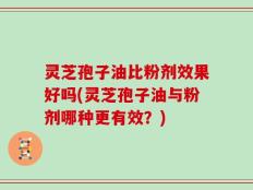 灵芝孢子油比粉剂效果好吗(灵芝孢子油与粉剂哪种更有效？)