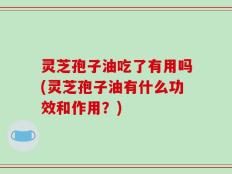 灵芝孢子油吃了有用吗(灵芝孢子油有什么功效和作用？)