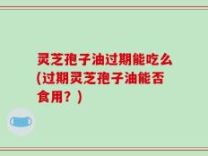 灵芝孢子油过期能吃么(过期灵芝孢子油能否食用？)