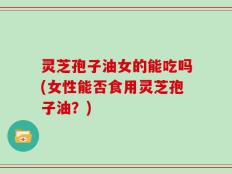 灵芝孢子油女的能吃吗(女性能否食用灵芝孢子油？)