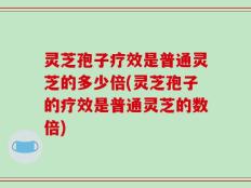 灵芝孢子疗效是普通灵芝的多少倍(灵芝孢子的疗效是普通灵芝的数倍)