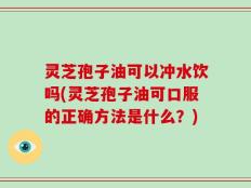 灵芝孢子油可以冲水饮吗(灵芝孢子油可口服的正确方法是什么？)