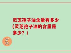 灵芝孢子油含量有多少(灵芝孢子油的含量是多少？)