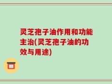 灵芝孢子油作用和功能主治(灵芝孢子油的功效与用途)