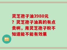 灵芝孢子油3980元？灵芝孢子油真的有点贵啊，用灵芝孢子粉不知道能不能有效果