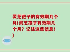 灵芝孢子的有效期几个月(灵芝孢子有效期几个月？记住这些信息！)