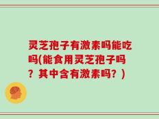 灵芝孢子有激素吗能吃吗(能食用灵芝孢子吗？其中含有激素吗？)