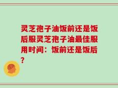 灵芝孢子油饭前还是饭后服灵芝孢子油最佳服用时间：饭前还是饭后？