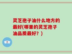 灵芝孢子油什么地方的最好(哪里的灵芝孢子油品质最好？)