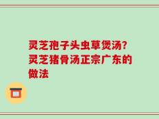 灵芝孢子头虫草煲汤？灵芝猪骨汤正宗广东的做法