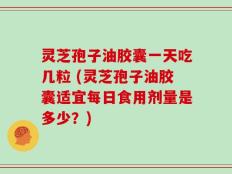 灵芝孢子油胶囊一天吃几粒 (灵芝孢子油胶囊适宜每日食用剂量是多少？)