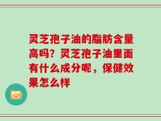 灵芝孢子油的脂肪含量高吗？灵芝孢子油里面有什么成分呢，保健效果怎么样