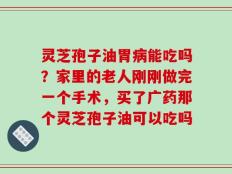 灵芝孢子油胃病能吃吗？家里的老人刚刚做完一个手术，买了广药那个灵芝孢子油可以吃吗