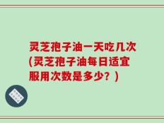 灵芝孢子油一天吃几次(灵芝孢子油每日适宜服用次数是多少？)