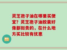 灵芝孢子油在哪里买便宜？灵芝孢子油胶囊好像都挺贵的，在什么地方买比较有优惠
