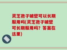 灵芝孢子破壁可以长期服用吗(灵芝孢子破壁可长期服用吗？答案在这里)