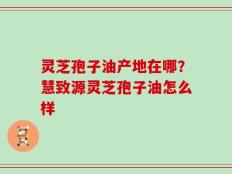 灵芝孢子油产地在哪？慧致源灵芝孢子油怎么样