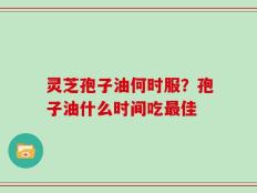 灵芝孢子油何时服？孢子油什么时间吃最佳