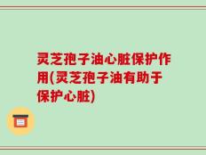 灵芝孢子油心脏保护作用(灵芝孢子油有助于保护心脏)