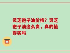 灵芝孢子油价格？灵芝孢子油这么贵，真的值得买吗
