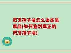 灵芝孢子油怎么鉴定是真品(如何鉴别真正的灵芝孢子油)