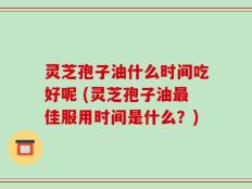 灵芝孢子油什么时间吃好呢 (灵芝孢子油最佳服用时间是什么？)