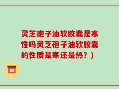 灵芝孢子油软胶囊是寒性吗灵芝孢子油软胶囊的性质是寒还是热？)