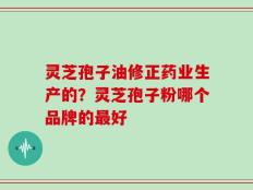 灵芝孢子油修正药业生产的？灵芝孢子粉哪个品牌的最好