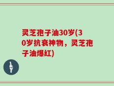 灵芝孢子油30岁(30岁抗衰神物，灵芝孢子油爆红)