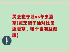 灵芝孢子油vs冬虫夏草(灵芝孢子油对比冬虫夏草，哪个更有益健康)