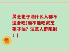 灵芝孢子油什么人群不适合吃(谁不能吃灵芝孢子油？注意人群限制！)