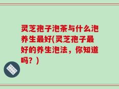 灵芝孢子泡茶与什么泡养生最好(灵芝孢子最好的养生泡法，你知道吗？)