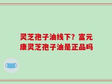 灵芝孢子油线下？富元康灵芝孢子油是正品吗