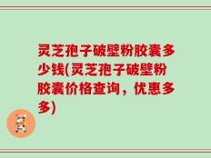 灵芝孢子破壁粉胶囊多少钱(灵芝孢子破壁粉胶囊价格查询，优惠多多)