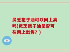 灵芝孢子油可以网上卖吗(灵芝孢子油是否可在网上出售？)