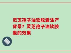 灵芝孢子油软胶囊生产背景？灵芝孢子油软胶囊的效果