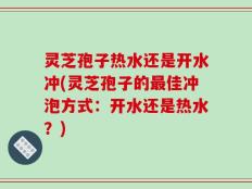 灵芝孢子热水还是开水冲(灵芝孢子的最佳冲泡方式：开水还是热水？)